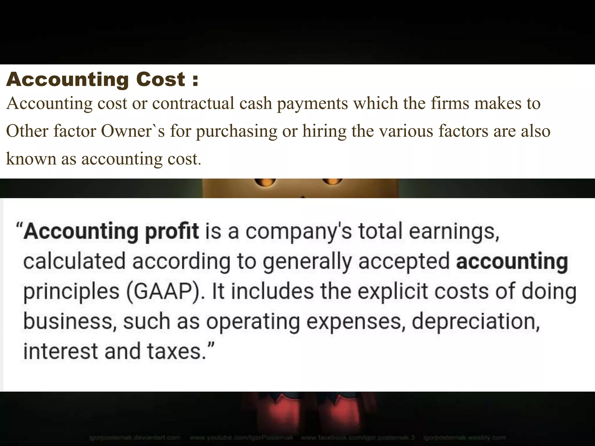 Accounting Cost :
Accounting cost or contractual cash payments which the firms makes to
Other factor Owner`s for purchasing or hiring the various factors are also
known as accounting cost.
 