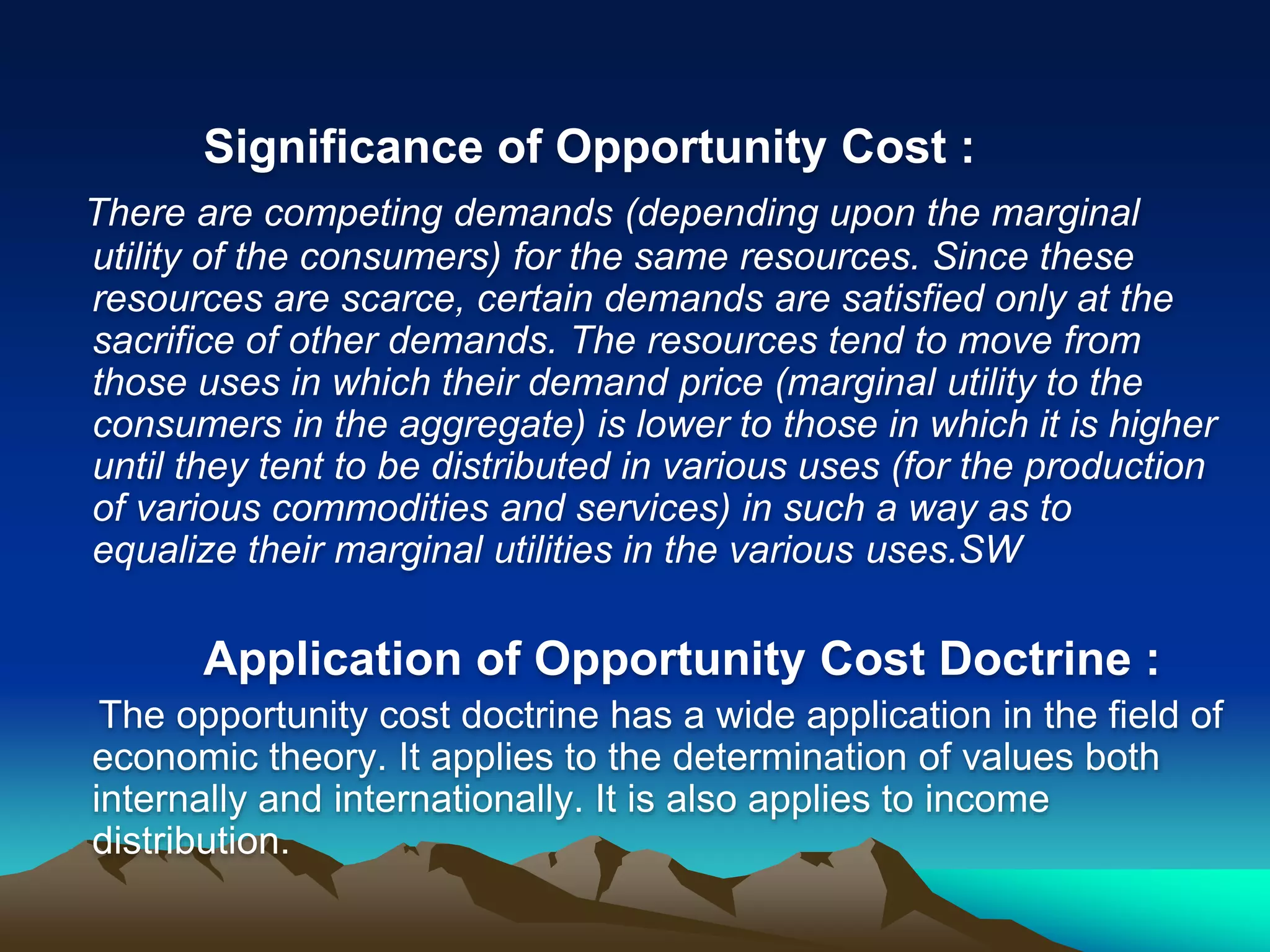 Significance of Opportunity Cost :
There are competing demands (depending upon the marginal
utility of the consumers) for the same resources. Since these
resources are scarce, certain demands are satisfied only at the
sacrifice of other demands. The resources tend to move from
those uses in which their demand price (marginal utility to the
consumers in the aggregate) is lower to those in which it is higher
until they tent to be distributed in various uses (for the production
of various commodities and services) in such a way as to
equalize their marginal utilities in the various uses.SW
Application of Opportunity Cost Doctrine :
The opportunity cost doctrine has a wide application in the field of
economic theory. It applies to the determination of values both
internally and internationally. It is also applies to income
distribution.
 