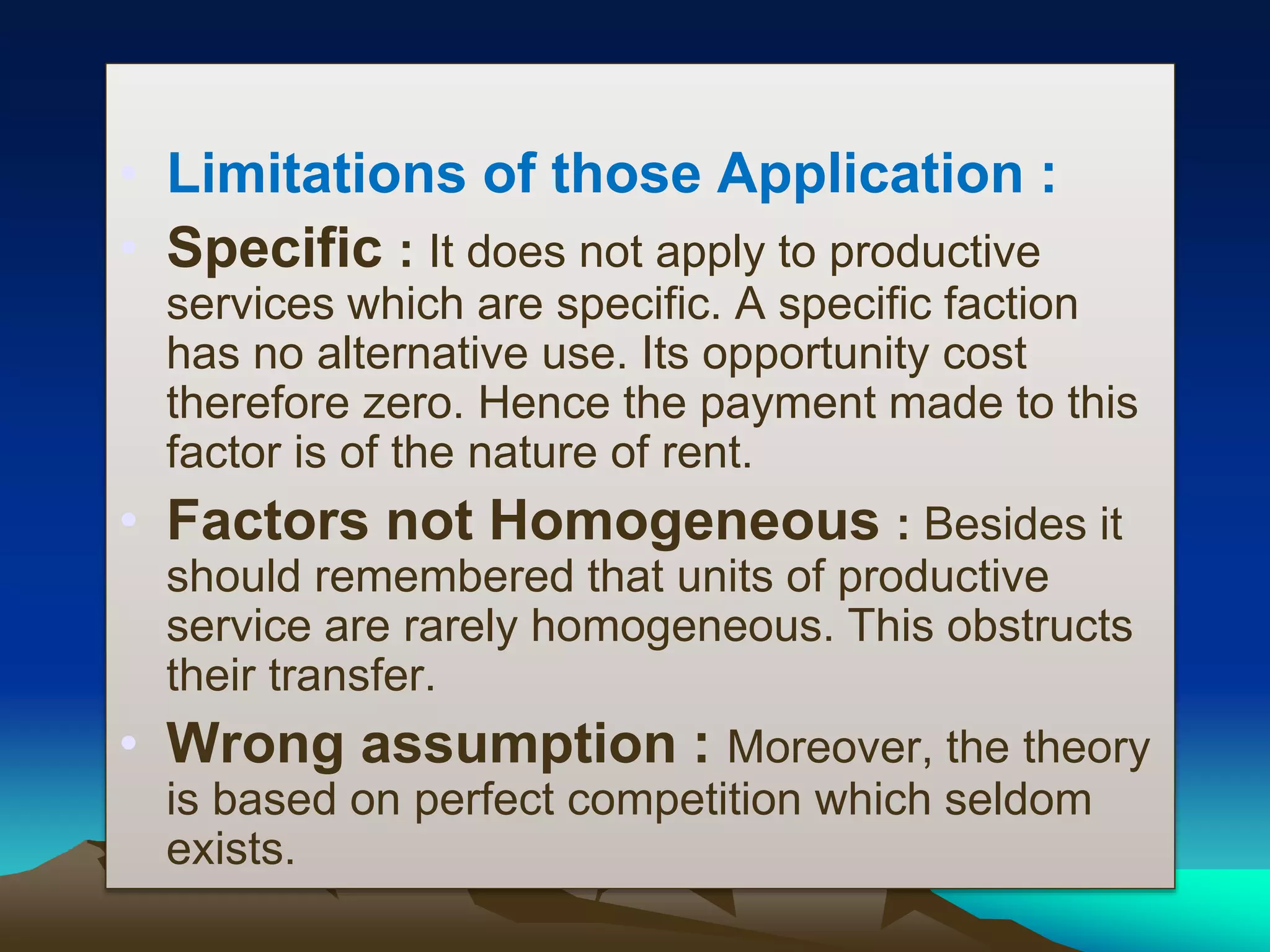 • Limitations of those Application :
• Specific : It does not apply to productive
services which are specific. A specific faction
has no alternative use. Its opportunity cost
therefore zero. Hence the payment made to this
factor is of the nature of rent.
• Factors not Homogeneous : Besides it
should remembered that units of productive
service are rarely homogeneous. This obstructs
their transfer.
• Wrong assumption : Moreover, the theory
is based on perfect competition which seldom
exists.
 