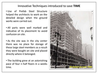 Innovative Techniques introduced to save TIME
• Use of Prefab Steel Structure
helped the architects to work on the
detailed design when the ground
works were carried out.
• All parts were well marked and
indicative of its placement to avoid
confusion on site.
• As the site was in the city center
there was no place for storage of
these large steel members as a result
they were bought on site and placed
directly where it belonged.
• The building grew at an astonishing
pace of four n half floors in a weeks
time. 20 storey's by June ‘1930
 