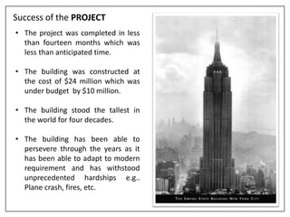 Success of the PROJECT
• The project was completed in less
than fourteen months which was
less than anticipated time.
• The building was constructed at
the cost of $24 million which was
under budget by $10 million.
• The building stood the tallest in
the world for four decades.
• The building has been able to
persevere through the years as it
has been able to adapt to modern
requirement and has withstood
unprecedented hardships e.g..
Plane crash, fires, etc.
 