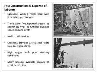 Fast Construction @ Expense of
laborers
• Labourers worked really hard with
little safety precautions.
• There were five reported deaths as
against its rival the Chrysler building
which had one death.
• No first aid services.
• Canteens provided at strategic floors
to reduce break time.
• High wages with poor working
conditions.
• Many labourer available because of
great depression.
 