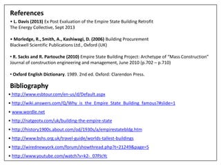 References
• L. Davis (2013) Ex Post Evaluation of the Empire State Building Retrofit
The Energy Collective, Sept 2013
• Morledge, R., Smith, A., Kashiwagi, D. (2006) Building Procurement
Blackwell Scientific Publications Ltd., Oxford (UK)
• R. Sacks and R. Partouche (2010) Empire State Building Project: Archetype of “Mass Construction”
Journal of construction engineering and management, June 2010 (p.702 – p.710)
• Oxford English Dictionary. 1989. 2nd ed. Oxford: Clarendon Press.
Bibliography
• http://www.esbtour.com/en-us/d/Default.aspx
• http://wiki.answers.com/Q/Why_is_the_Empire_State_Building_famous?#slide=1
• www.wordle.net
• http://natgeotv.com/uk/building-the-empire-state
• http://history1900s.about.com/od/1930s/a/empirestatebldg.htm
• http://www.bshs.org.uk/travel-guide/worlds-tallest-buildings
• http://wirednewyork.com/forum/showthread.php?t=21249&page=5
• http://www.youtube.com/watch?v=k2-_07PJcYc
 