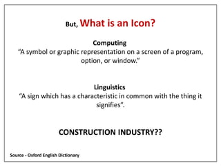 But, What is an Icon?
Computing
“A symbol or graphic representation on a screen of a program,
option, or window.”
Linguistics
“A sign which has a characteristic in common with the thing it
signifies”.
CONSTRUCTION INDUSTRY??
Source - Oxford English Dictionary
 