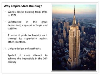 Why Empire State Building?
• Worlds tallest building from 1931
to 1972
• Constructed in the great
depression; a symbol of hope and
stability.
• A sense of pride to America as it
showed its superiority against
other countries.
• Unique design and aesthetics
• Symbol of mans attempt to
achieve the impossible in the 20th
century
 