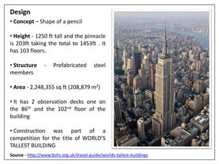 Design
• Concept – Shape of a pencil
• Height - 1250 ft tall and the pinnacle
is 203ft taking the total to 1453ft . It
has 103 floors.
• Structure - Prefabricated steel
members
• Area - 2,248,355 sq ft (208,879 m2)
• It has 2 observation decks one on
the 86th and the 102nd floor of the
building
• Construction was part of a
competition for the title of WORLD’S
TALLEST BUILDING
Source - http://www.bshs.org.uk/travel-guide/worlds-tallest-buildings
 