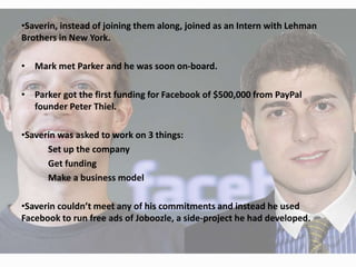 •Saverin, instead of joining them along, joined as an Intern with Lehman
Brothers in New York.
• Mark met Parker and he was soon on-board.
• Parker got the first funding for Facebook of $500,000 from PayPal
founder Peter Thiel.
•Saverin was asked to work on 3 things:
Set up the company
Get funding
Make a business model
•Saverin couldn’t meet any of his commitments and instead he used
Facebook to run free ads of Joboozle, a side-project he had developed.
 