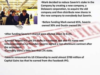 •Before funding Mark owned 65%, Saverin
owned 30% and Dustin owned 5%.
•Mark decided to reduce Saverin’s stake in the
Company by creating a new company, a
Delaware corporation, to acquire the old
company and then distribute new shares in
the new company to everybody but Saverin.
•After funding Saverin’s shared were diluted down to 0.3%.
•Lawsuit helped him get 5% stake in Facebook and also his name was
reincorporated as Co-founder. Saverin signed a non-disclosure contract after
the settlement.
•Currently owns a little less than 2% stake.
•Saverin renounced his US Citizenship to avoid almost $700 million of
Capital Gains tax that he earned from the Facebook IPO.
 
