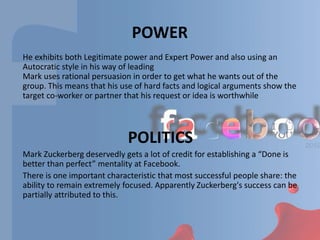 POWER
He exhibits both Legitimate power and Expert Power and also using an
Autocratic style in his way of leading
Mark uses rational persuasion in order to get what he wants out of the
group. This means that his use of hard facts and logical arguments show the
target co-worker or partner that his request or idea is worthwhile
POLITICS
Mark Zuckerberg deservedly gets a lot of credit for establishing a “Done is
better than perfect” mentality at Facebook.
There is one important characteristic that most successful people share: the
ability to remain extremely focused. Apparently Zuckerberg's success can be
partially attributed to this.
 