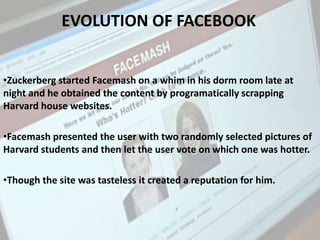 •Zuckerberg started Facemash on a whim in his dorm room late at
night and he obtained the content by programatically scrapping
Harvard house websites.
•Facemash presented the user with two randomly selected pictures of
Harvard students and then let the user vote on which one was hotter.
•Though the site was tasteless it created a reputation for him.
EVOLUTION OF FACEBOOK
 