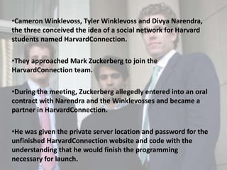 •Cameron Winklevoss, Tyler Winklevoss and Divya Narendra,
the three conceived the idea of a social network for Harvard
students named HarvardConnection.
•They approached Mark Zuckerberg to join the
HarvardConnection team.
•During the meeting, Zuckerberg allegedly entered into an oral
contract with Narendra and the Winklevosses and became a
partner in HarvardConnection.
•He was given the private server location and password for the
unfinished HarvardConnection website and code with the
understanding that he would finish the programming
necessary for launch.
 