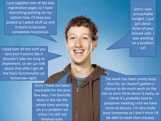 The week has been pretty busy
thus far, so I haven't gotten a
chance to do much work on the
site or even think about it really, so
I think it's probably best to
postpone meeting until we have
more to discuss. I'm also really
busy tomorrow so I don't think I'd
be able to meet then anyway.
I read over all the stuff you
sent and it seems like it
shouldn't take too long to
implement, so we can talk
about that after I get all
the basic functionality up
tomorrow night.
I put together one of the two
registration pages so I have
everything working on my
system now. I'll keep you
posted as I patch stuff up and
it starts to become
completely functional.
Sorry I was
unreachable
tonight. I just
got about
three of your
missed calls. I
was working
on a problem
set
Sorry I have not been
reachable for the past
few days. I've basically
been in the lab the
whole time working
on a cs problem set
which I'm still not
finished with.
 