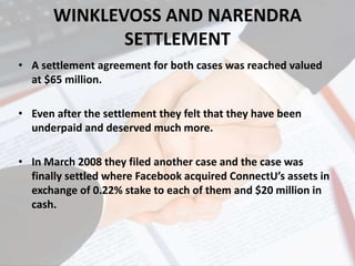 WINKLEVOSS AND NARENDRA
SETTLEMENT
• A settlement agreement for both cases was reached valued
at $65 million.
• Even after the settlement they felt that they have been
underpaid and deserved much more.
• In March 2008 they filed another case and the case was
finally settled where Facebook acquired ConnectU’s assets in
exchange of 0.22% stake to each of them and $20 million in
cash.
 