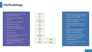 9
Methodology
• Implementation of efficient AES is
proposed in this work.
• High throughput is achieved
through:
• Parallel pipeline architecture
• Optimization of S-box
• Simulation, synthesis, and
implementation are done using:
• Vivado 2017.4
• Active Aldec-HDL
• FPGA Virtex 5 and Virtex 7 are used
for implementation.
• Comparative analysis of previous
work and proposed work is
conducted considering various
constraints.
• Partitioning the circuit and placing
latches at partition edges creates a
pipeline of the data path.
• Parallel processing and pipelining
maximize throughput.
• In the proposed method, each
round is considered as a pipeline
stage.
• By using registers at appropriate
positions, the critical path is
divided into multiple blocks.
• The registers in the architecture
are utilized to store the current
output of the round that is
currently being run.
• Fig. shows the proposed structure
of one round.
 