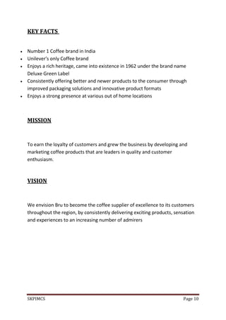 SKPIMCS Page 10
KEY FACTS
Number 1 Coffee brand in India
Unilever's only Coffee brand
Enjoys a rich heritage, came into existence in 1962 under the brand name
Deluxe Green Label
Consistently offering better and newer products to the consumer through
improved packaging solutions and innovative product formats
Enjoys a strong presence at various out of home locations
MISSION
To earn the loyalty of customers and grew the business by developing and
marketing coffee products that are leaders in quality and customer
enthusiasm.
VISION
We envision Bru to become the coffee supplier of excellence to its customers
throughout the region, by consistently delivering exciting products, sensation
and experiences to an increasing number of admirers
 
