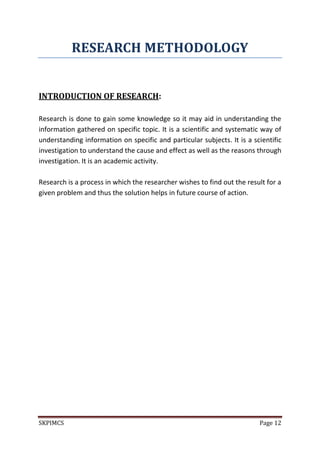 SKPIMCS Page 12
RESEARCH METHODOLOGY
INTRODUCTION OF RESEARCH:
Research is done to gain some knowledge so it may aid in understanding the
information gathered on specific topic. It is a scientific and systematic way of
understanding information on specific and particular subjects. It is a scientific
investigation to understand the cause and effect as well as the reasons through
investigation. It is an academic activity.
Research is a process in which the researcher wishes to find out the result for a
given problem and thus the solution helps in future course of action.
 