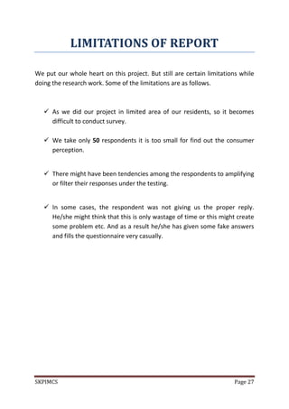 SKPIMCS Page 27
LIMITATIONS OF REPORT
We put our whole heart on this project. But still are certain limitations while
doing the research work. Some of the limitations are as follows.
 As we did our project in limited area of our residents, so it becomes
difficult to conduct survey.
 We take only 50 respondents it is too small for find out the consumer
perception.
 There might have been tendencies among the respondents to amplifying
or filter their responses under the testing.
 In some cases, the respondent was not giving us the proper reply.
He/she might think that this is only wastage of time or this might create
some problem etc. And as a result he/she has given some fake answers
and fills the questionnaire very casually.
 