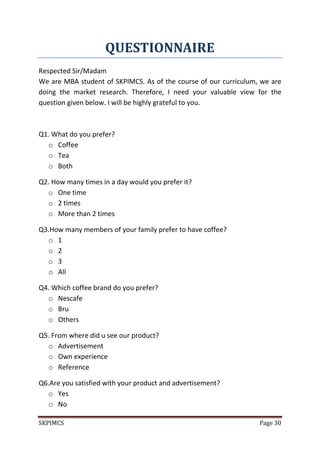 SKPIMCS Page 30
QUESTIONNAIRE
Respected Sir/Madam
We are MBA student of SKPIMCS. As of the course of our curriculum, we are
doing the market research. Therefore, I need your valuable view for the
question given below. I will be highly grateful to you.
Q1. What do you prefer?
o Coffee
o Tea
o Both
Q2. How many times in a day would you prefer it?
o One time
o 2 times
o More than 2 times
Q3.How many members of your family prefer to have coffee?
o 1
o 2
o 3
o All
Q4. Which coffee brand do you prefer?
o Nescafe
o Bru
o Others
Q5. From where did u see our product?
o Advertisement
o Own experience
o Reference
Q6.Are you satisfied with your product and advertisement?
o Yes
o No
 