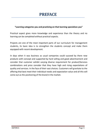 SKPIMCS Page 4
PREFACE
“Learning categories you and practicing on that learning specializes you”
Practical aspect gives more knowledge and experience than the theory and no
learning can be completed without practical aspects.
Projects are one of the most important parts of our curriculum for management
students, its basic idea is to strengthen the students concept and make them
equipped with recent development.
In days when it was business as usual companies could succeed by there new
products with concept and supported by hard selling and good advertisement and
consider that customer exhibit varying diverse requirement for product/Services
combinations and price consider that they have high and rising expectations of
quality and services. In the face of their vast choices. Customers will gravitate to the
offering that best meet their individual needs and expectation value and all this will
come out as the positioning of the brand in the market.
 