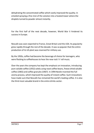 SKPIMCS Page 7
dehydrating the concentrated coffee which vastly improved the quality. In
entailed spraying a fine mist of the solution into a heated tower where the
droplets turned to powder almost instantly.
For the first half of the next decade, however, World War II hindered its
success in Europe.
Nescafe was soon exported to France, Great Britain and the USA. Its popularity
grew rapidly through the rest of the decade. It was so popular that the entire
production of its US plant was reserved for military use.
By the 1950s, coffee had become the beverage of choice for teenagers, who
were flocking to coffeehouses to hear the new rock ’n’ roll music.
Over the years the company has kept the emphasis on innovation, introducing
pure soluble coffee (1952) solely using roast coffee beans, freeze dried soluble
coffee (1965) and coffee granules (1967). In 1994 Nestle invented the full
aroma process, which improved the quality of instant coffee. Such innovations
have made sure that Nescafe has remained the world’s leading coffee. It is also
the third most valuable brand in the entire drinks sector.
 
