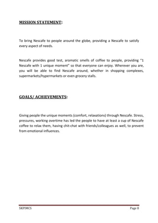 SKPIMCS Page 8
MISSION STATEMENT:
To bring Nescafe to people around the globe, providing a Nescafe to satisfy
every aspect of needs.
Nescafe provides good test, aromatic smells of coffee to people, providing “1
Nescafe with 1 unique moment” so that everyone can enjoy. Wherever you are,
you will be able to find Nescafe around, whether in shopping complexes,
supermarkets/hypermarkets or even grocery stalls.
GOALS/ ACHIEVEMENTS:
Giving people the unique moments (comfort, relaxations) through Nescafe. Stress,
pressures, working overtime has led the people to have at least a cup of Nescafe
coffee to relax them, having chit-chat with friends/colleagues as well, to prevent
from emotional influences.
 