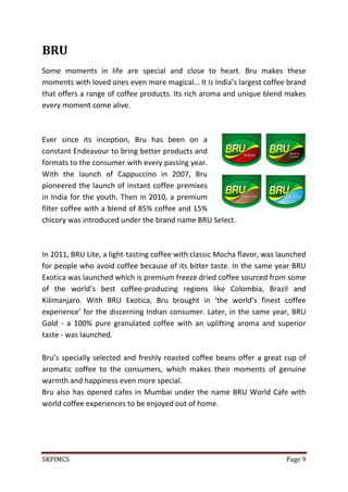 SKPIMCS Page 9
BRU
Some moments in life are special and close to heart. Bru makes these
moments with loved ones even more magical… It is India’s largest coffee brand
that offers a range of coffee products. Its rich aroma and unique blend makes
every moment come alive.
Ever since its inception, Bru has been on a
constant Endeavour to bring better products and
formats to the consumer with every passing year.
With the launch of Cappuccino in 2007, Bru
pioneered the launch of instant coffee premixes
in India for the youth. Then in 2010, a premium
filter coffee with a blend of 85% coffee and 15%
chicory was introduced under the brand name BRU Select.
In 2011, BRU Lite, a light-tasting coffee with classic Mocha flavor, was launched
for people who avoid coffee because of its bitter taste. In the same year BRU
Exotica was launched which is premium freeze dried coffee sourced from some
of the world’s best coffee-producing regions like Colombia, Brazil and
Kilimanjaro. With BRU Exotica, Bru brought in ‘the world’s finest coffee
experience’ for the discerning Indian consumer. Later, in the same year, BRU
Gold - a 100% pure granulated coffee with an uplifting aroma and superior
taste - was launched.
Bru’s specially selected and freshly roasted coffee beans offer a great cup of
aromatic coffee to the consumers, which makes their moments of genuine
warmth and happiness even more special.
Bru also has opened cafes in Mumbai under the name BRU World Cafe with
world coffee experiences to be enjoyed out of home.
 