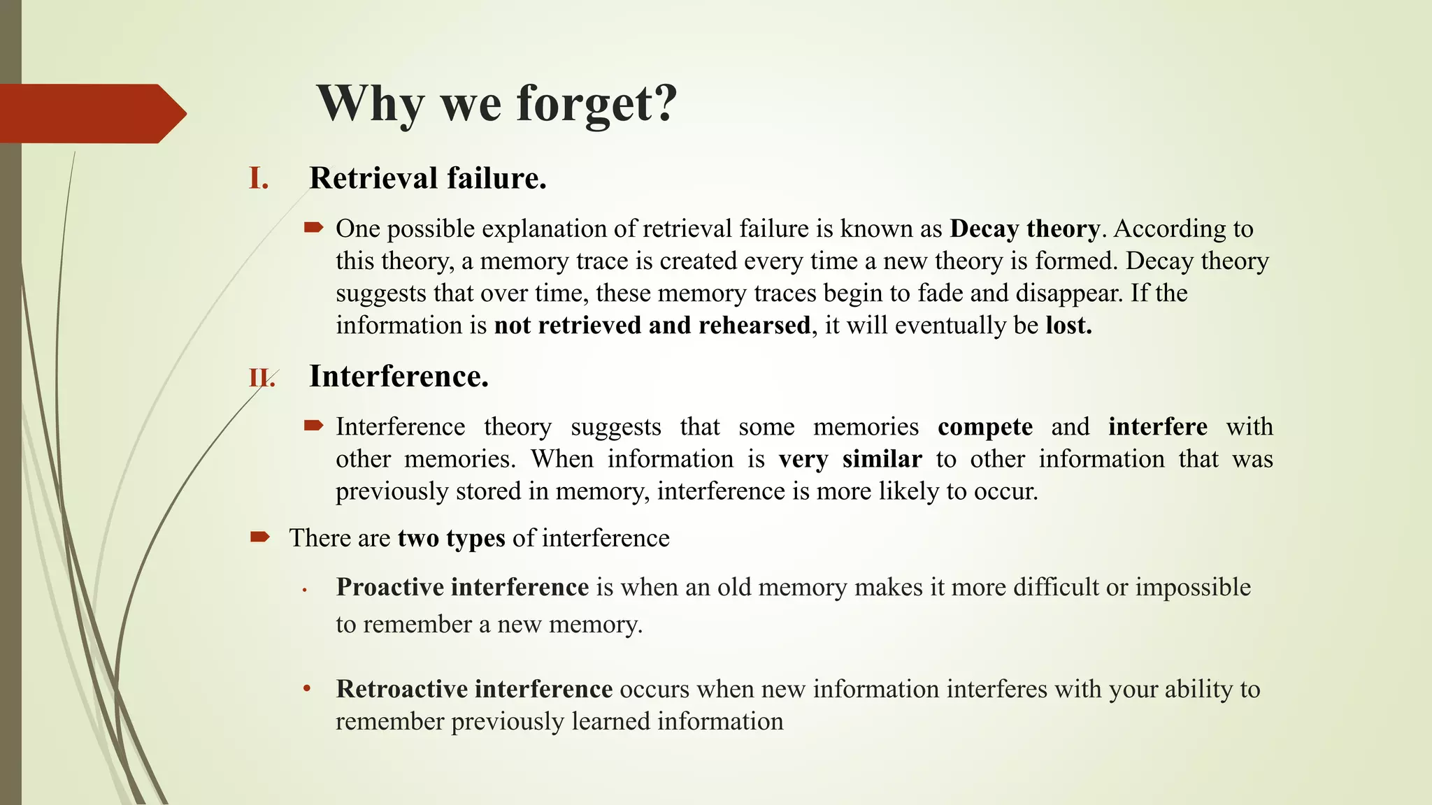 Why we forget?
I. Retrieval failure.
 One possible explanation of retrieval failure is known as Decay theory. According to
this theory, a memory trace is created every time a new theory is formed. Decay theory
suggests that over time, these memory traces begin to fade and disappear. If​ the
information is not retrieved and rehearsed, it will eventually be lost.
II. Interference.
 Interference theory suggests that some memories compete and interfere with
other memories. When information is very similar to other information that was
previously stored in memory, interference is more likely to occur.
 There are two types of interference
• Proactive interference is when an old memory makes it more difficult or impossible
to remember a new memory.
• Retroactive interference occurs when new information interferes with your ability to
remember previously learned information
 