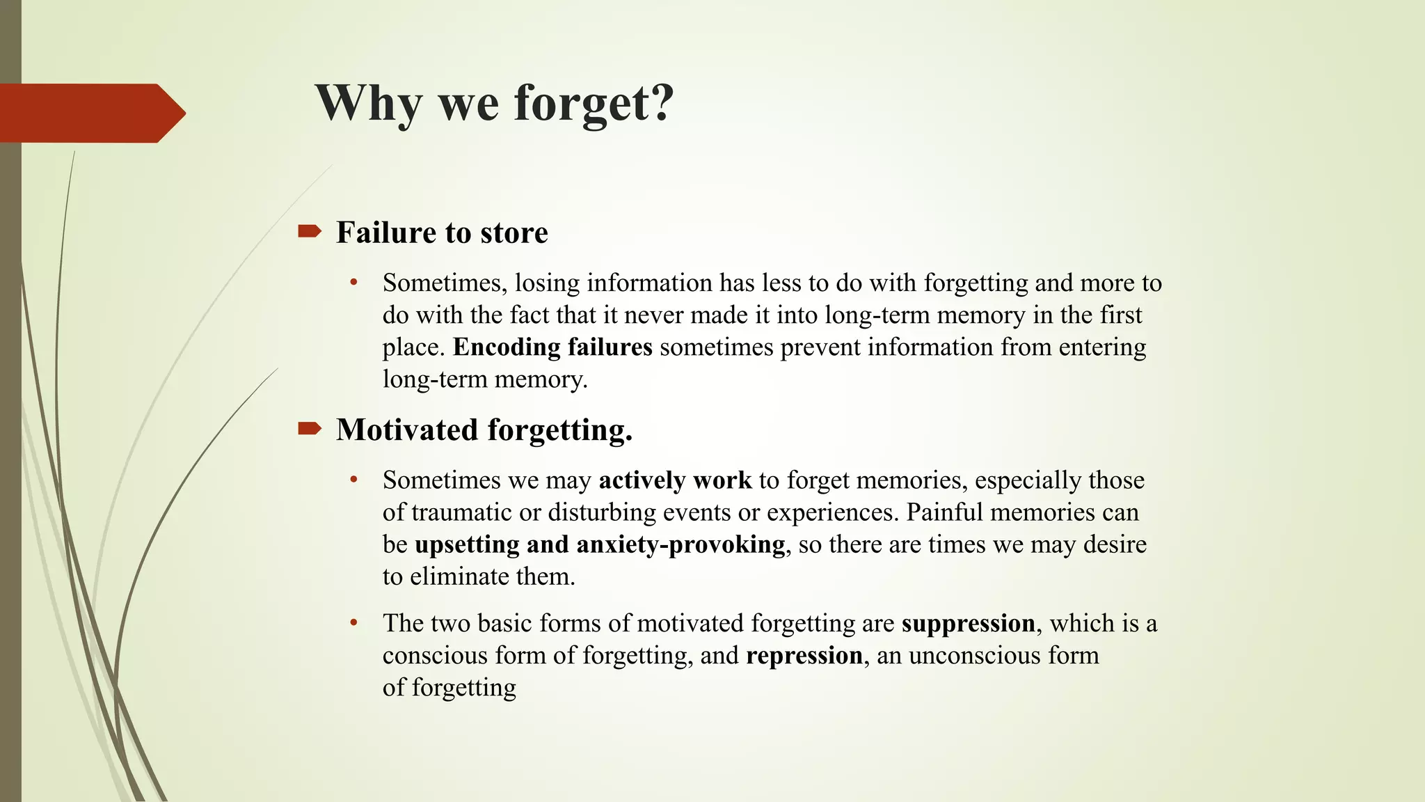 Why we forget?
 Failure to store
• Sometimes, losing information has less to do with forgetting and more to
do with the fact that it never made it into long-term memory in the first
place. Encoding failures sometimes prevent information from entering
long-term memory.
 Motivated forgetting.
• Sometimes we may actively work to forget memories, especially those
of traumatic or disturbing events or experiences. Painful memories can
be upsetting and anxiety-provoking, so there are times we may desire
to eliminate them.
• The two basic forms of motivated forgetting are suppression, which is a
conscious form of forgetting, and repression, an unconscious form
of forgetting
 