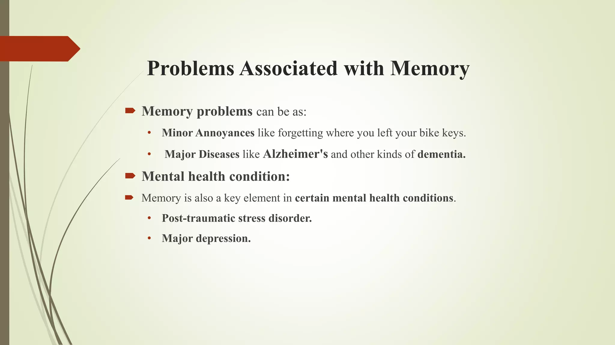 Problems Associated with Memory
 Memory problems can be as:
• Minor Annoyances like forgetting where you left your bike keys.
• Major Diseases like Alzheimer's and other kinds of dementia.
 Mental health condition:
 Memory is also a key element in certain mental health conditions.
• Post-traumatic stress disorder.
• Major depression.
 