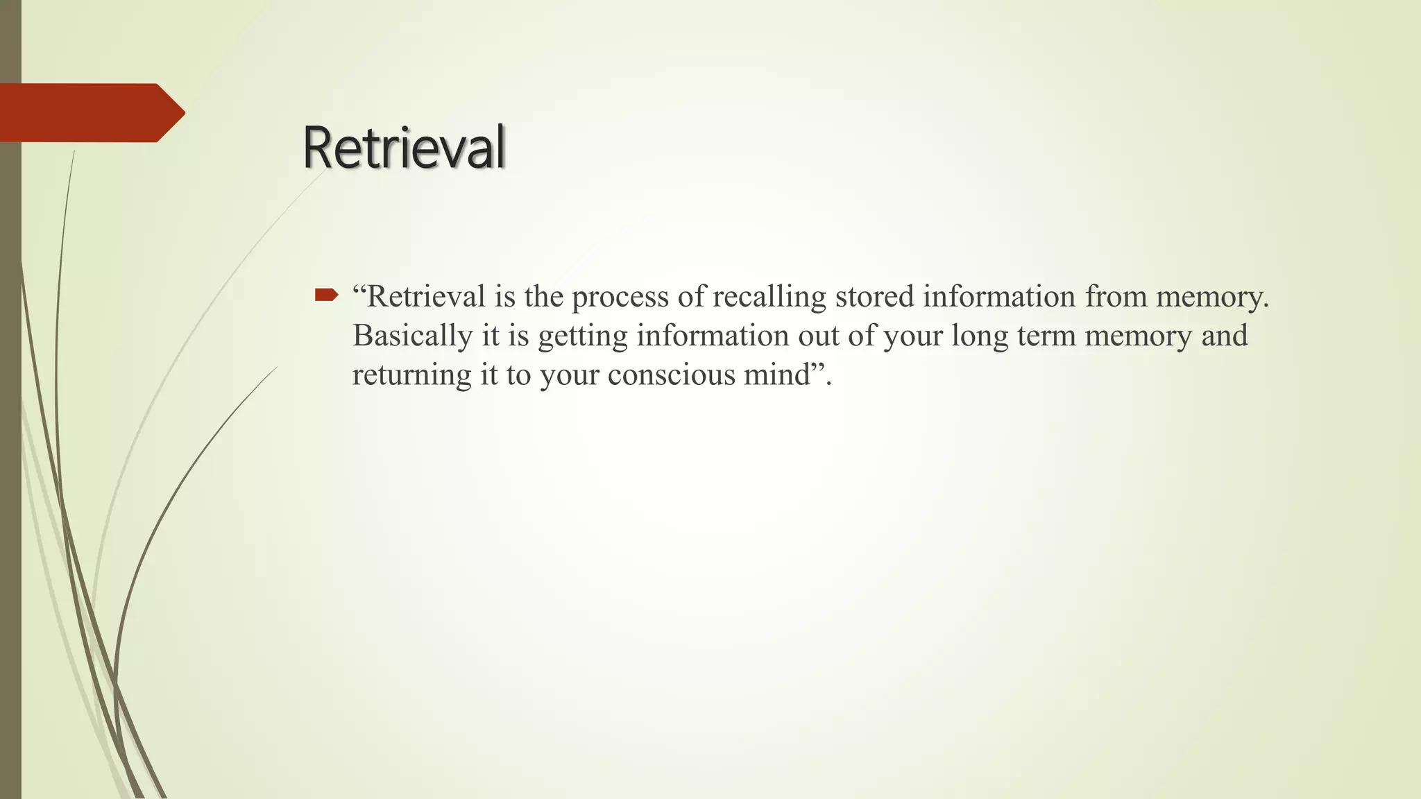 Retrieval
 “Retrieval is the process of recalling stored information from memory.
Basically it is getting information out of your long term memory and
returning it to your conscious mind”.
 