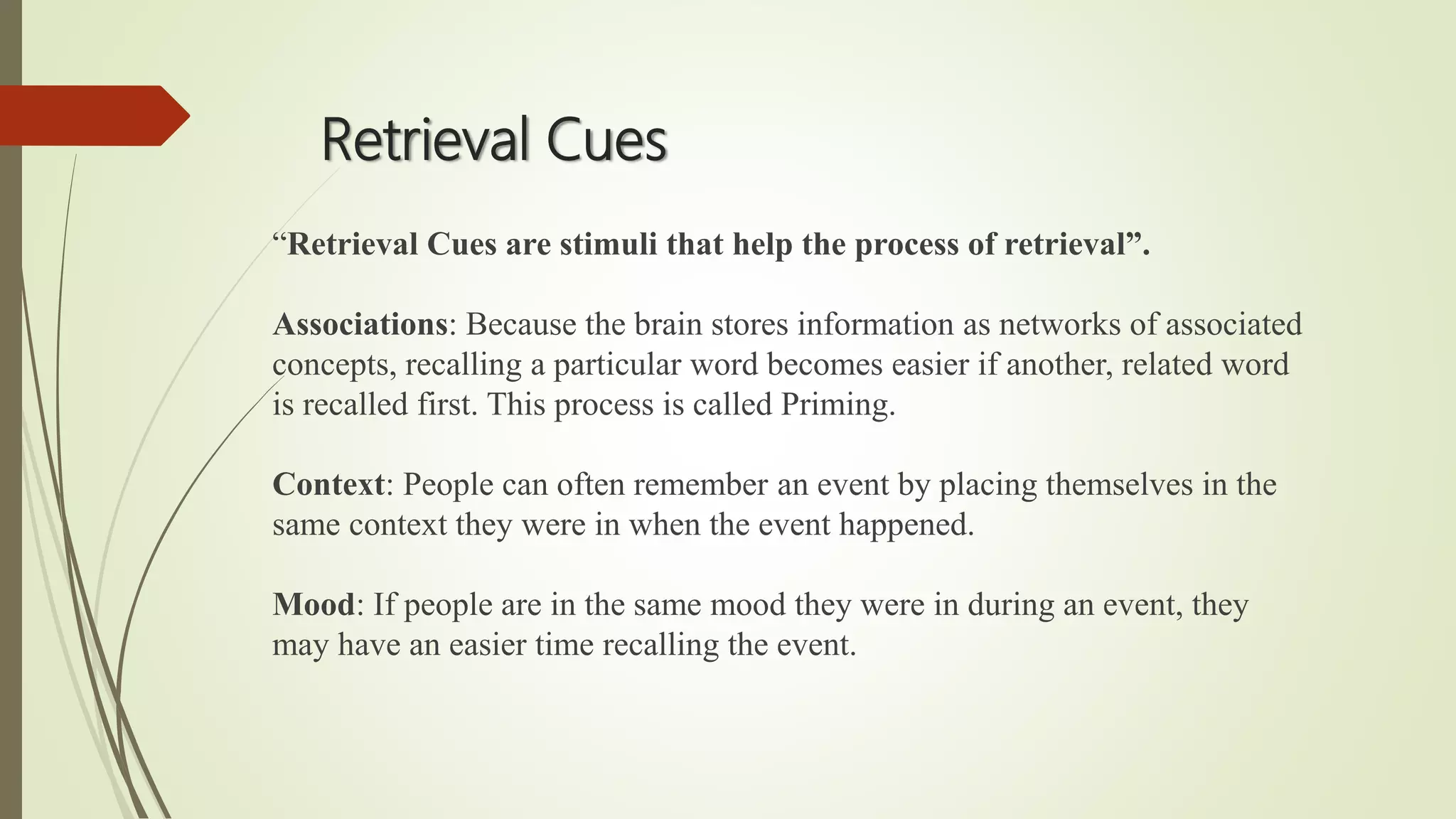 Retrieval Cues
“Retrieval Cues are stimuli that help the process of retrieval”.
Associations: Because the brain stores information as networks of associated
concepts, recalling a particular word becomes easier if another, related word
is recalled first. This process is called Priming.
Context: People can often remember an event by placing themselves in the
same context they were in when the event happened.
Mood: If people are in the same mood they were in during an event, they
may have an easier time recalling the event.
 