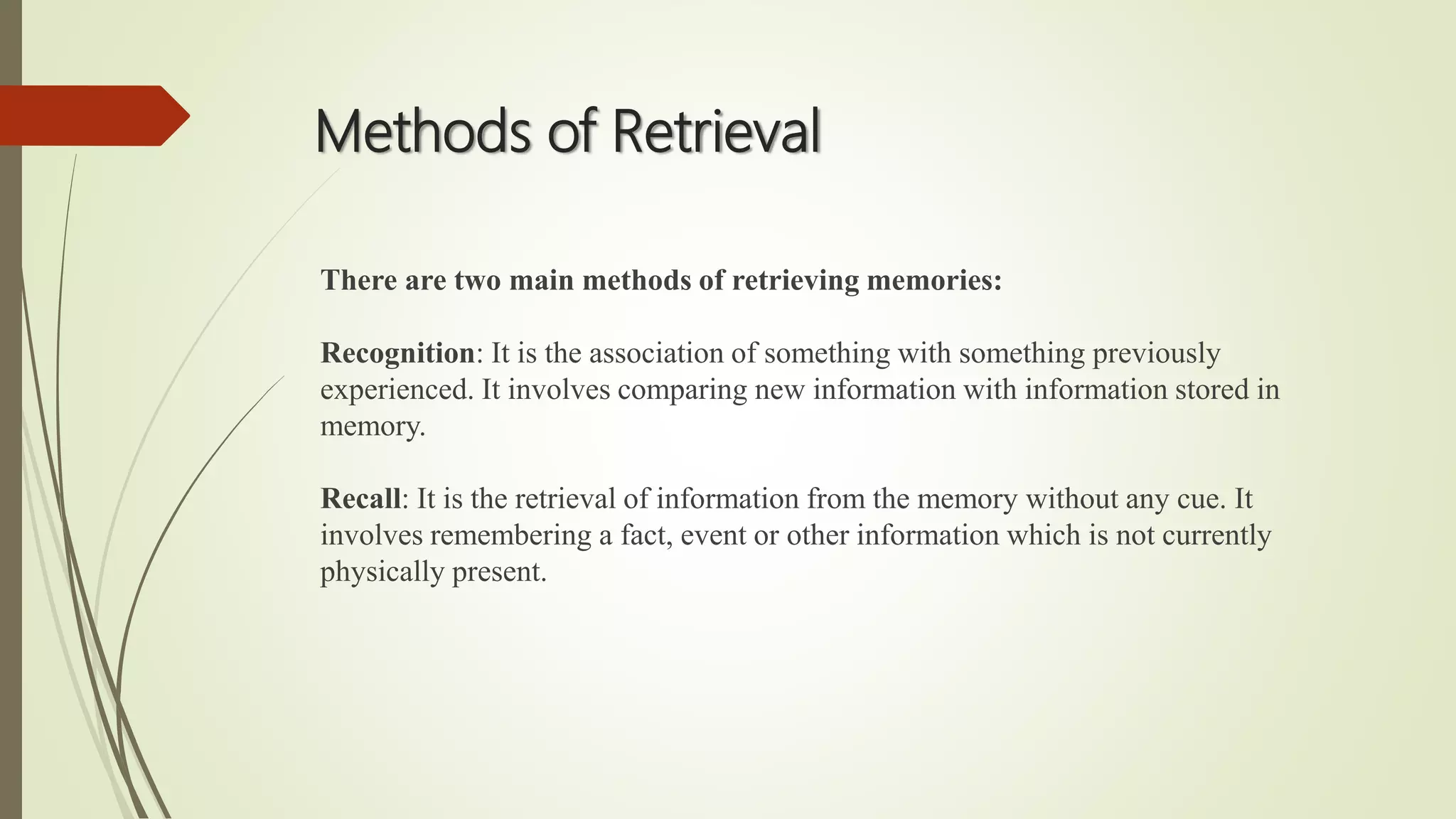 Methods of Retrieval
There are two main methods of retrieving memories:
Recognition: It is the association of something with something previously
experienced. It involves comparing new information with information stored in
memory.
Recall: It is the retrieval of information from the memory without any cue. It
involves remembering a fact, event or other information which is not currently
physically present.
 