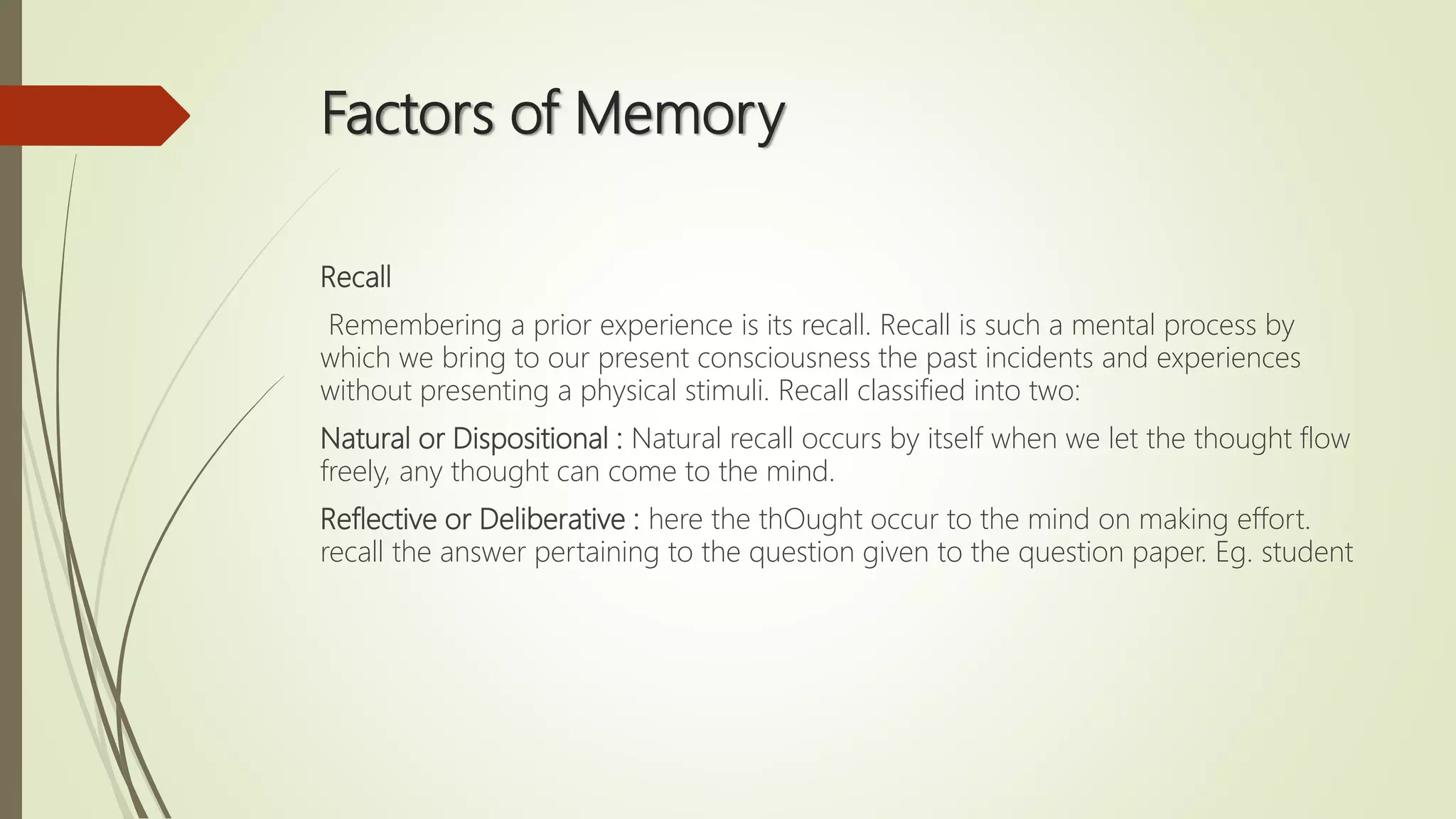 Factors of Memory
Recall
Remembering a prior experience is its recall. Recall is such a mental process by
which we bring to our present consciousness the past incidents and experiences
without presenting a physical stimuli. Recall classified into two:
Natural or Dispositional : Natural recall occurs by itself when we let the thought flow
freely, any thought can come to the mind.
Reflective or Deliberative : here the thOught occur to the mind on making effort.
recall the answer pertaining to the question given to the question paper. Eg. student
 