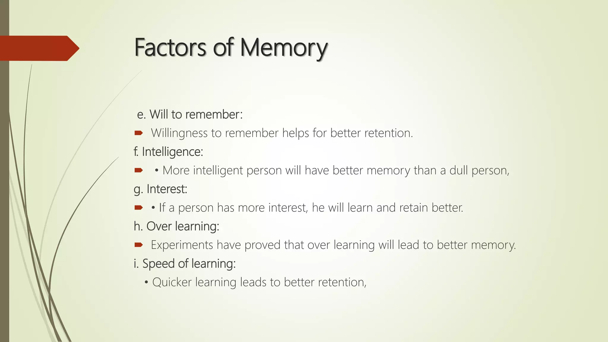 Factors of Memory
e. Will to remember:
 Willingness to remember helps for better retention.
f. Intelligence:
 • More intelligent person will have better memory than a dull person,
g. Interest:
 • If a person has more interest, he will learn and retain better.
h. Over learning:
 Experiments have proved that over learning will lead to better memory.
i. Speed of learning:
• Quicker learning leads to better retention,
 