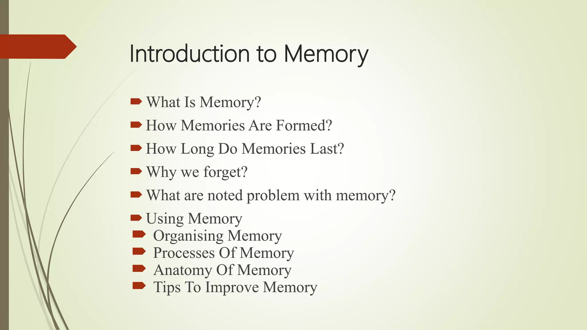 Introduction to Memory
What Is Memory?
How Memories Are Formed?
How Long Do Memories Last?
Why we forget?
What are noted problem with memory?
Using Memory
 Organising Memory
 Processes Of Memory
 Anatomy Of Memory
 Tips To Improve Memory
 