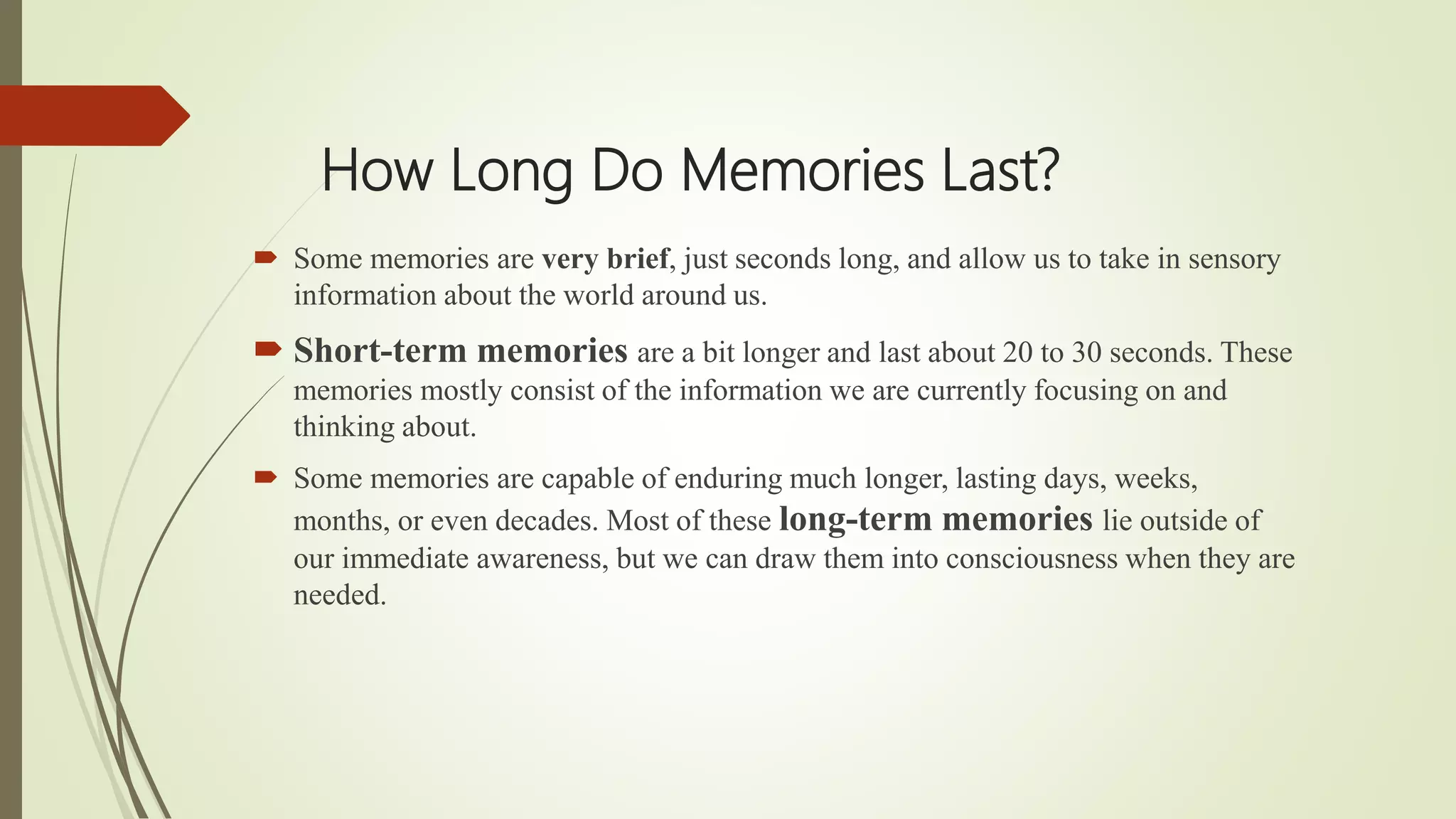 How Long Do Memories Last?
 Some memories are very brief, just seconds long, and allow us to take in sensory
information about the world around us.
 Short-term memories are a bit longer and last about 20 to 30 seconds. These
memories mostly consist of the information we are currently focusing on and
thinking about.
 Some memories are capable of enduring much longer, lasting days, weeks,
months, or even decades. Most of these long-term memories lie outside of
our immediate awareness, but we can draw them into consciousness when they are
needed.
 