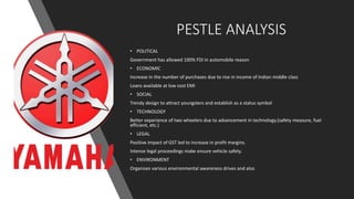 PESTLE ANALYSIS
• POLITICAL
Government has allowed 100% FDI in automobile reason
• ECONOMIC
Increase in the number of purchases due to rise in income of Indian middle class
Loans available at low cost EMI
• SOCIAL
Trendy design to attract youngsters and establish as a status symbol
• TECHNOLOGY
Better experience of two wheelers due to advancement in technology.(safety measure, fuel
efficient, etc.)
• LEGAL
Positive impact of GST led to increase in profit margins.
Intense legal proceedings make ensure vehicle safety.
• ENVIRONMENT
Organises various environmental awareness drives and also
 