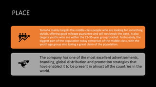 PLACE
Yamaha mainly targets the middle-class people who are looking for something
stylish, offering good mileage guarantee and will not break the bank. It also
targets youths who are within the 25-35-year group bracket. Fortunately, the
biggest part of the population today comprises of the middle class, with the
youth age group also taking a great claim of the population.
The company has one of the most excellent advertisements,
branding, global distribution and promotion strategies that
have enabled it to be present in almost all the countries in the
world.
 
