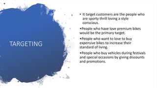 TARGETING
• It target customers are the people who
are sporty thrill loving a style
conscious.
•People who have love premium bikes
would be the primary target.
•People who want to love to buy
expensive bikes to increase their
standard of living.
•People who buy vehicles during festivals
and special occasions by giving discounts
and promotions.
 