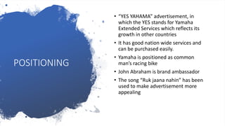 POSITIONING
• “YES YAHAMA” advertisement, in
which the YES stands for Yamaha
Extended Services which reflects its
growth in other countries
• It has good nation wide services and
can be purchased easily.
• Yamaha is positioned as common
man’s racing bike
• John Abraham is brand ambassador
• The song “Ruk jaana nahin” has been
used to make advertisement more
appealing
 