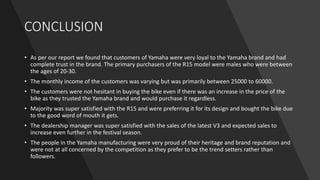 CONCLUSION
• As per our report we found that customers of Yamaha were very loyal to the Yamaha brand and had
complete trust in the brand. The primary purchasers of the R15 model were males who were between
the ages of 20-30.
• The monthly income of the customers was varying but was primarily between 25000 to 60000.
• The customers were not hesitant in buying the bike even if there was an increase in the price of the
bike as they trusted the Yamaha brand and would purchase it regardless.
• Majority was super satisfied with the R15 and were preferring it for its design and bought the bike due
to the good word of mouth it gets.
• The dealership manager was super satisfied with the sales of the latest V3 and expected sales to
increase even further in the festival season.
• The people in the Yamaha manufacturing were very proud of their heritage and brand reputation and
were not at all concerned by the competition as they prefer to be the trend setters rather than
followers.
 