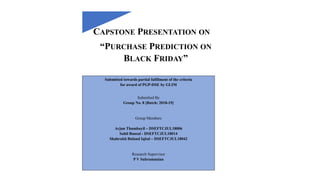 CAPSTONE PRESENTATION ON
“PURCHASE PREDICTION ON
BLACK FRIDAY”
Submitted towards partial fulfilment of the criteria
for award of PGP-DSE by GLIM
Submitted By
Group No. 8 [Batch: 2018-19]
Group Members
Arjun Thumbayil – DSEFTCJUL18006
Sahil Bansal - DSEFTCJUL18014
Shahrukh Buland Iqbal – DSEFTCJUL18042
Research Supervisor
P V Subramanian
 