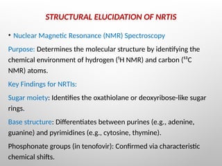 STRUCTURAL ELUCIDATION OF NRTIS
• Nuclear Magnetic Resonance (NMR) Spectroscopy
Purpose: Determines the molecular structure by identifying the
chemical environment of hydrogen (¹H NMR) and carbon (¹³C
NMR) atoms.
Key Findings for NRTIs:
Sugar moiety: Identifies the oxathiolane or deoxyribose-like sugar
rings.
Base structure: Differentiates between purines (e.g., adenine,
guanine) and pyrimidines (e.g., cytosine, thymine).
Phosphonate groups (in tenofovir): Confirmed via characteristic
chemical shifts.
 