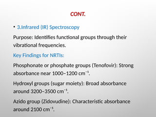 CONT.
• 3.Infrared (IR) Spectroscopy
Purpose: Identifies functional groups through their
vibrational frequencies.
Key Findings for NRTIs:
Phosphonate or phosphate groups (Tenofovir): Strong
absorbance near 1000–1200 cm⁻¹.
Hydroxyl groups (sugar moiety): Broad absorbance
around 3200–3500 cm⁻¹.
Azido group (Zidovudine): Characteristic absorbance
around 2100 cm⁻¹.
 