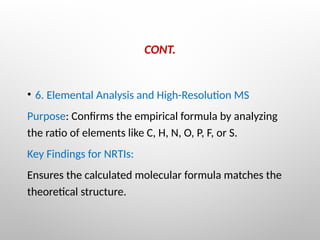 CONT.
• 6. Elemental Analysis and High-Resolution MS
Purpose: Confirms the empirical formula by analyzing
the ratio of elements like C, H, N, O, P, F, or S.
Key Findings for NRTIs:
Ensures the calculated molecular formula matches the
theoretical structure.
 