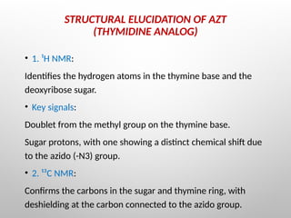 STRUCTURAL ELUCIDATION OF AZT
(THYMIDINE ANALOG)
• 1. ¹H NMR:
Identifies the hydrogen atoms in the thymine base and the
deoxyribose sugar.
• Key signals:
Doublet from the methyl group on the thymine base.
Sugar protons, with one showing a distinct chemical shift due
to the azido (-N3) group.
• 2. ¹³C NMR:
Confirms the carbons in the sugar and thymine ring, with
deshielding at the carbon connected to the azido group.
 