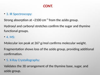 CONT.
• 3. IR Spectroscopy:
Strong absorption at ~2100 cm⁻¹ from the azido group.
Hydroxyl and carbonyl stretches confirm the sugar and thymine
functional groups.
• 4. MS:
Molecular ion peak at 267 g/mol confirms molecular weight.
Fragmentation shows loss of the azido group, providing additional
confirmation.
• 5. X-Ray Crystallography:
Validates the 3D arrangement of the thymine base, sugar, and
azido group.
 