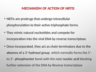 MECHANISM OF ACTION OF NRTIS
• NRTIs are prodrugs that undergo intracellular
phosphorylation to their active triphosphate forms.
• They mimic natural nucleotides and compete for
incorporation into the viral DNA by reverse transcriptase.
• Once incorporated, they act as chain terminators due to the
absence of a 3’-hydroxyl group which normally forms the 5´-
to 3´- phosphoester bond with the next nucleic acid blocking
further extension of the DNA by Reverse transcriptase
 
