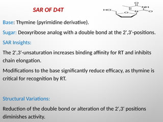 SAR OF D4T
Base: Thymine (pyrimidine derivative).
Sugar: Deoxyribose analog with a double bond at the 2',3'-positions.
SAR Insights:
The 2',3'-unsaturation increases binding affinity for RT and inhibits
chain elongation.
Modifications to the base significantly reduce efficacy, as thymine is
critical for recognition by RT.
Structural Variations:
Reduction of the double bond or alteration of the 2',3' positions
diminishes activity.
 