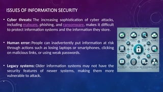 ISSUES OF INFORMATION SECURITY
• Cyber threats: The increasing sophistication of cyber attacks,
including malware, phishing, and ransomware, makes it difficult
to protect information systems and the information they store.
• Human error: People can inadvertently put information at risk
through actions such as losing laptops or smartphones, clicking
on malicious links, or using weak passwords.
• Legacy systems: Older information systems may not have the
security features of newer systems, making them more
vulnerable to attack.
•
 
